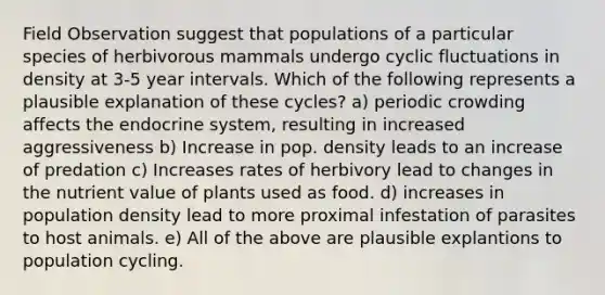 Field Observation suggest that populations of a particular species of herbivorous mammals undergo cyclic fluctuations in density at 3-5 year intervals. Which of the following represents a plausible explanation of these cycles? a) periodic crowding affects the endocrine system, resulting in increased aggressiveness b) Increase in pop. density leads to an increase of predation c) Increases rates of herbivory lead to changes in the nutrient value of plants used as food. d) increases in population density lead to more proximal infestation of parasites to host animals. e) All of the above are plausible explantions to population cycling.