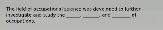 The field of occupational science was developed to further investigate and study the ______, _______, and ________ of occupations.