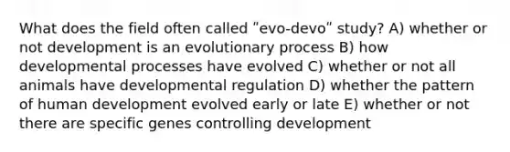 What does the field often called ʺevo-devoʺ study? A) whether or not development is an evolutionary process B) how developmental processes have evolved C) whether or not all animals have developmental regulation D) whether the pattern of human development evolved early or late E) whether or not there are specific genes controlling development