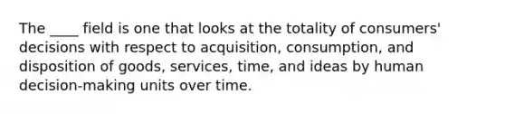 The ____ field is one that looks at the totality of consumers' decisions with respect to acquisition, consumption, and disposition of goods, services, time, and ideas by human decision-making units over time.