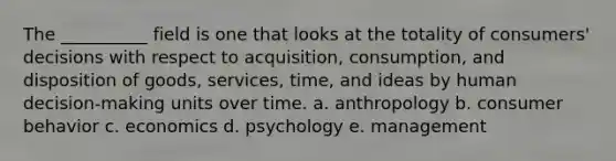 The __________ field is one that looks at the totality of consumers' decisions with respect to acquisition, consumption, and disposition of goods, services, time, and ideas by human decision-making units over time. a. anthropology b. consumer behavior c. economics d. psychology e. management