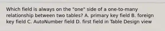 Which field is always on the "one" side of a one-to-many relationship between two tables? A. primary key field B. foreign key field C. AutoNumber field D. first field in Table Design view