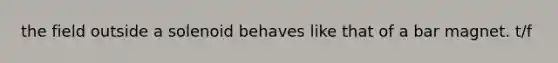 the field outside a solenoid behaves like that of a bar magnet. t/f