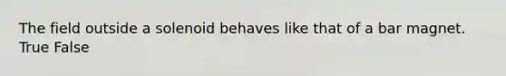 The field outside a solenoid behaves like that of a bar magnet. True False