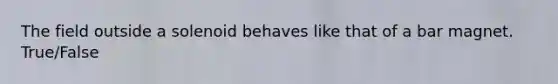 The field outside a solenoid behaves like that of a bar magnet. True/False