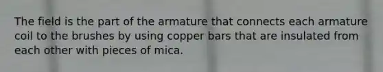 The field is the part of the armature that connects each armature coil to the brushes by using copper bars that are insulated from each other with pieces of mica.