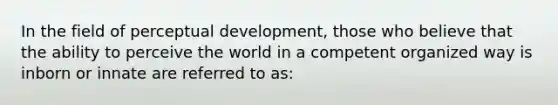 In the field of perceptual development, those who believe that the ability to perceive the world in a competent organized way is inborn or innate are referred to as: