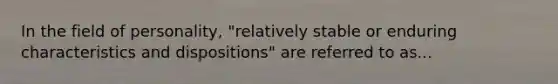 In the field of personality, "relatively stable or enduring characteristics and dispositions" are referred to as...