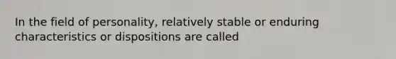 In the field of personality, relatively stable or enduring characteristics or dispositions are called