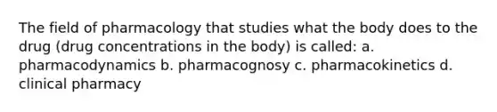 The field of pharmacology that studies what the body does to the drug (drug concentrations in the body) is called: a. pharmacodynamics b. pharmacognosy c. pharmacokinetics d. clinical pharmacy