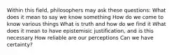 Within this field, philosophers may ask these questions: What does it mean to say we know something How do we come to know various things What is truth and how do we find it What does it mean to have epistemisic justification, and is this necessary How reliable are our perceptions Can we have certainty?