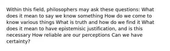 Within this field, philosophers may ask these questions: What does it mean to say we know something How do we come to know various things What is truth and how do we find it What does it mean to have epistemisic justification, and is this necessary How reliable are our perceptions Can we have certainty?