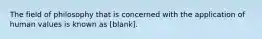 The field of philosophy that is concerned with the application of human values is known as [blank].