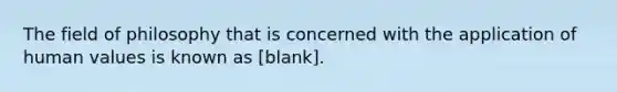 The field of philosophy that is concerned with the application of human values is known as [blank].