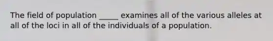 The field of population _____ examines all of the various alleles at all of the loci in all of the individuals of a population.