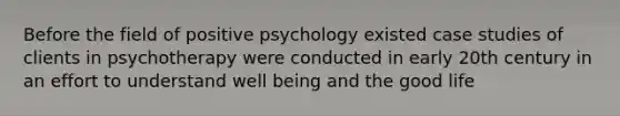 Before the field of positive psychology existed case studies of clients in psychotherapy were conducted in early 20th century in an effort to understand well being and the good life