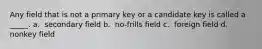 Any field that is not a primary key or a candidate key is called a _____.​ a. ​ secondary field b. ​ no-frills field c. ​ foreign field d. ​ nonkey field