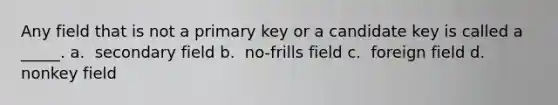 Any field that is not a primary key or a candidate key is called a _____.​ a. ​ secondary field b. ​ no-frills field c. ​ foreign field d. ​ nonkey field