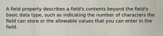 A field property describes a field's contents beyond the field's basic data type, such as indicating the number of characters the field can store or the allowable values that you can enter in the field.