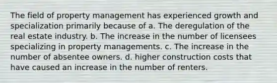 The field of property management has experienced growth and specialization primarily because of a. The deregulation of the real estate industry. b. The increase in the number of licensees specializing in property managements. c. The increase in the number of absentee owners. d. higher construction costs that have caused an increase in the number of renters.