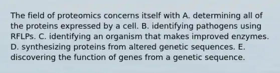 The field of proteomics concerns itself with A. determining all of the proteins expressed by a cell. B. identifying pathogens using RFLPs. C. identifying an organism that makes improved enzymes. D. synthesizing proteins from altered genetic sequences. E. discovering the function of genes from a genetic sequence.