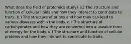 What does the field of protomics study? a.) The structure and function of cellular lipids and how they interact to contribute to traits. b.) The structure of prions and how they can lead to various diseases within the body. c.) The structure of carbohydrates and how they are converted into a useable form of energy for the body. d.) The structure and function of cellular proteins and how they interact to contribute to traits.