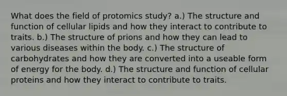 What does the field of protomics study? a.) The structure and function of cellular lipids and how they interact to contribute to traits. b.) The structure of prions and how they can lead to various diseases within the body. c.) The structure of carbohydrates and how they are converted into a useable form of energy for the body. d.) The structure and function of cellular proteins and how they interact to contribute to traits.