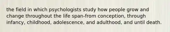 the field in which psychologists study how people grow and change throughout the life span-from conception, through infancy, childhood, adolescence, and adulthood, and until death.