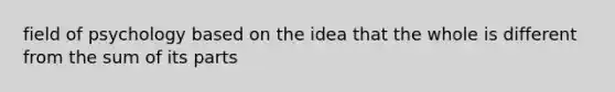 field of psychology based on the idea that the whole is different from the sum of its parts