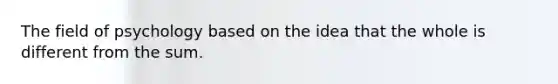 The field of psychology based on the idea that the whole is different from the sum.