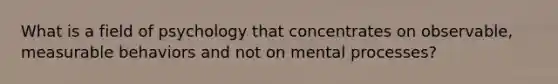 What is a field of psychology that concentrates on observable, measurable behaviors and not on mental processes?