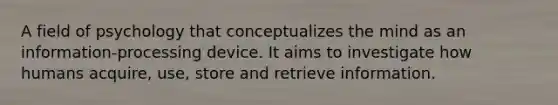 A field of psychology that conceptualizes the mind as an information-processing device. It aims to investigate how humans acquire, use, store and retrieve information.