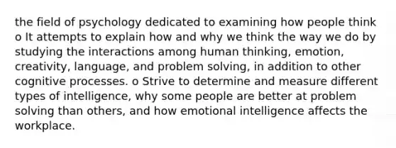 the field of psychology dedicated to examining how people think o It attempts to explain how and why we think the way we do by studying the interactions among human thinking, emotion, creativity, language, and problem solving, in addition to other cognitive processes. o Strive to determine and measure different types of intelligence, why some people are better at problem solving than others, and how emotional intelligence affects the workplace.