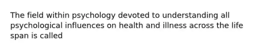 The field within psychology devoted to understanding all psychological influences on health and illness across the life span is called