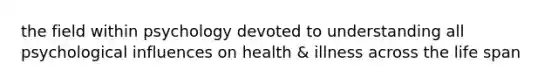 the field within psychology devoted to understanding all psychological influences on health & illness across the life span