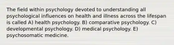 The field within psychology devoted to understanding all psychological influences on health and illness across the lifespan is called A) health psychology. B) comparative psychology. C) developmental psychology. D) medical psychology. E) psychosomatic medicine.