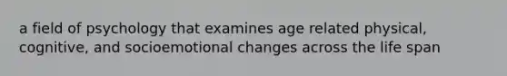 a field of psychology that examines age related physical, cognitive, and socioemotional changes across the life span