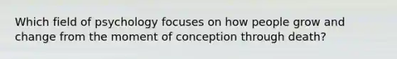 Which field of psychology focuses on how people grow and change from the moment of conception through death?