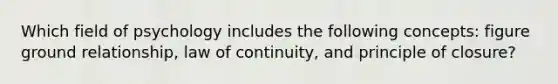 Which field of psychology includes the following concepts: figure ground relationship, law of continuity, and principle of closure?