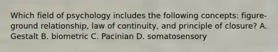 Which field of psychology includes the following concepts: figure-ground relationship, law of continuity, and principle of closure? A. Gestalt B. biometric C. Pacinian D. somatosensory