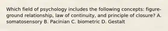 Which field of psychology includes the following concepts: figure-ground relationship, law of continuity, and principle of closure? A. somatosensory B. Pacinian C. biometric D. Gestalt