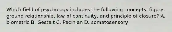 Which field of psychology includes the following concepts: figure-ground relationship, law of continuity, and principle of closure? A. biometric B. Gestalt C. Pacinian D. somatosensory