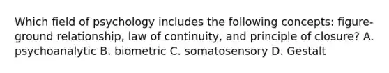 Which field of psychology includes the following concepts: figure-ground relationship, law of continuity, and principle of closure? A. psychoanalytic B. biometric C. somatosensory D. Gestalt