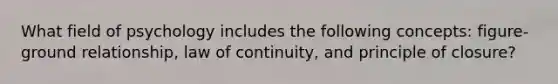 What field of psychology includes the following concepts: figure-ground relationship, law of continuity, and principle of closure?