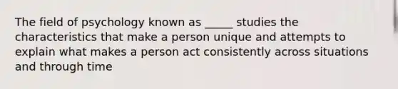 The field of psychology known as _____ studies the characteristics that make a person unique and attempts to explain what makes a person act consistently across situations and through time