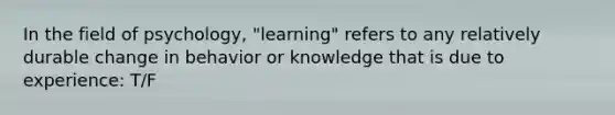 In the field of psychology, "learning" refers to any relatively durable change in behavior or knowledge that is due to experience: T/F