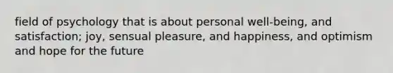 field of psychology that is about personal well-being, and satisfaction; joy, sensual pleasure, and happiness, and optimism and hope for the future