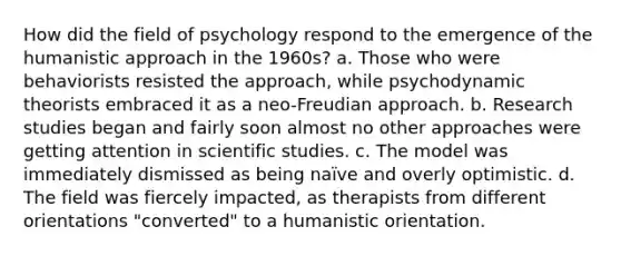 How did the field of psychology respond to the emergence of the humanistic approach in the 1960s? a. Those who were behaviorists resisted the approach, while psychodynamic theorists embraced it as a neo-Freudian approach. b. Research studies began and fairly soon almost no other approaches were getting attention in scientific studies. c. The model was immediately dismissed as being naïve and overly optimistic. d. The field was fiercely impacted, as therapists from different orientations "converted" to a humanistic orientation.