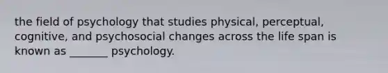 the field of psychology that studies physical, perceptual, cognitive, and psychosocial changes across the life span is known as _______ psychology.