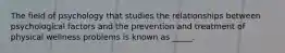 The field of psychology that studies the relationships between psychological factors and the prevention and treatment of physical wellness problems is known as _____.